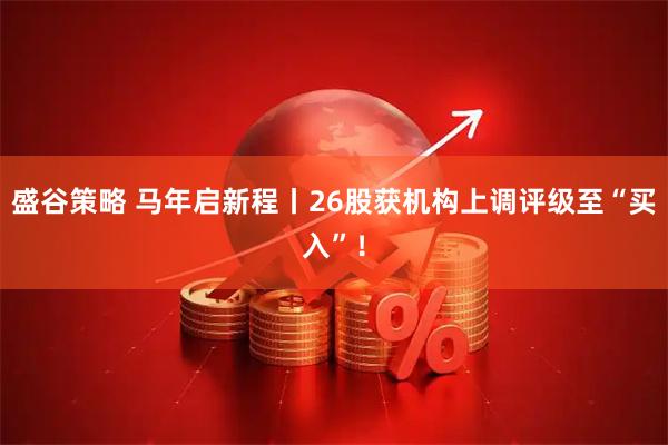 盛谷策略 马年启新程丨26股获机构上调评级至“买入”！