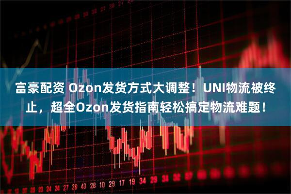 富豪配资 Ozon发货方式大调整！UNI物流被终止，超全Ozon发货指南轻松搞定物流难题！