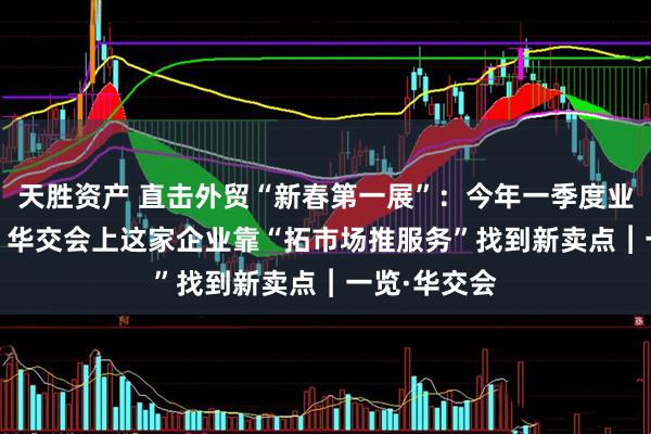 天胜资产 直击外贸“新春第一展”：今年一季度业绩增长20% 华交会上这家企业靠“拓市场推服务”找到新卖点︱一览·华交会