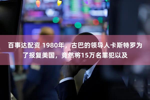 百事达配资 1980年，古巴的领导人卡斯特罗为了报复美国，竟然将15万名罪犯以及