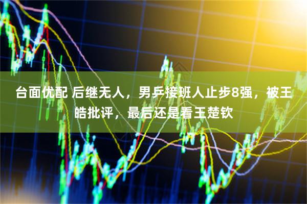 台面优配 后继无人，男乒接班人止步8强，被王皓批评，最后还是看王楚钦