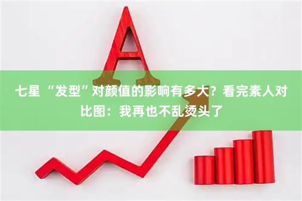 七星 “发型”对颜值的影响有多大？看完素人对比图：我再也不乱烫头了
