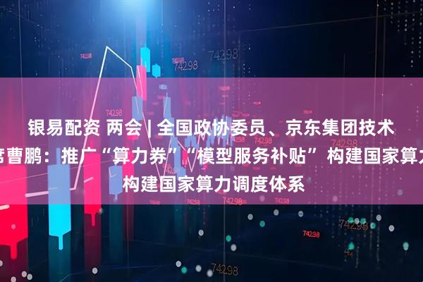 银易配资 两会 | 全国政协委员、京东集团技术委员会主席曹鹏：推广“算力券”“模型服务补贴” 构建国家算力调度体系