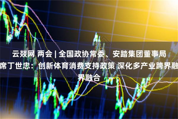 云燚网 两会 | 全国政协常委、安踏集团董事局主席丁世忠：创新体育消费支持政策 深化多产业跨界融合