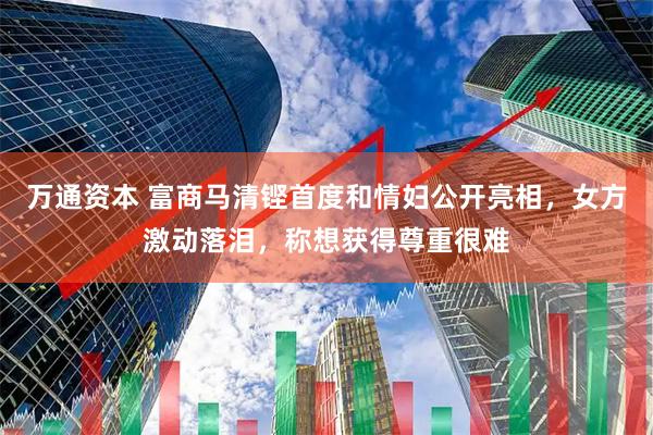 万通资本 富商马清铿首度和情妇公开亮相，女方激动落泪，称想获得尊重很难