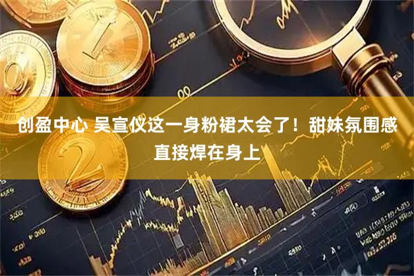 创盈中心 吴宣仪这一身粉裙太会了！甜妹氛围感直接焊在身上