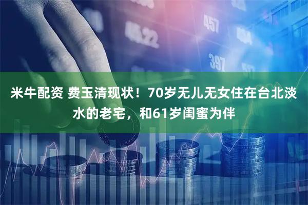 米牛配资 费玉清现状！70岁无儿无女住在台北淡水的老宅，和61岁闺蜜为伴