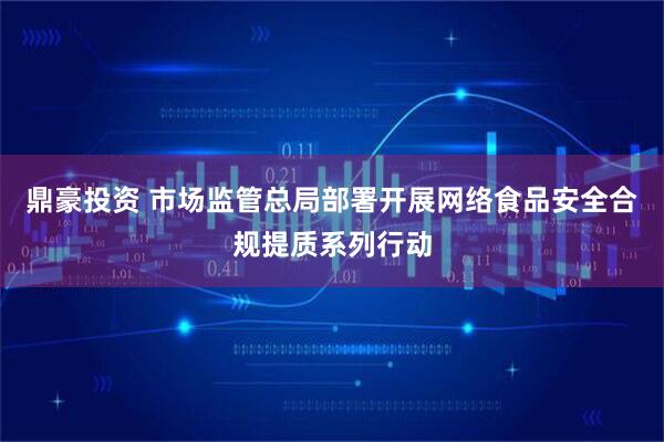 鼎豪投资 市场监管总局部署开展网络食品安全合规提质系列行动