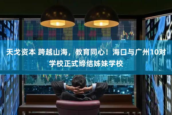 天戈资本 跨越山海，教育同心！海口与广州10对学校正式缔结姊妹学校