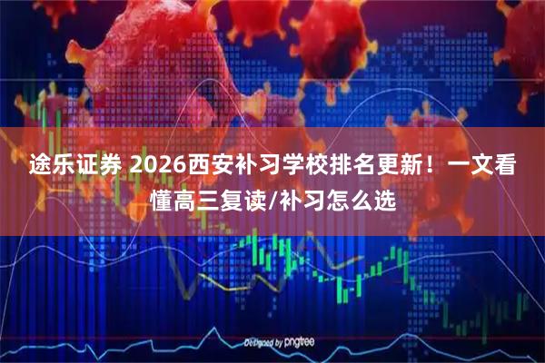 途乐证券 2026西安补习学校排名更新！一文看懂高三复读/补习怎么选