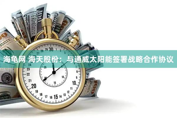 海龟网 海天股份：与通威太阳能签署战略合作协议