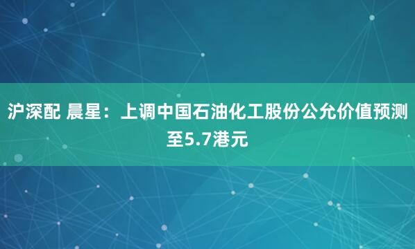 沪深配 晨星：上调中国石油化工股份公允价值预测至5.7港元