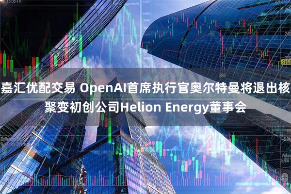 嘉汇优配交易 OpenAI首席执行官奥尔特曼将退出核聚变初创公司Helion Energy董事会