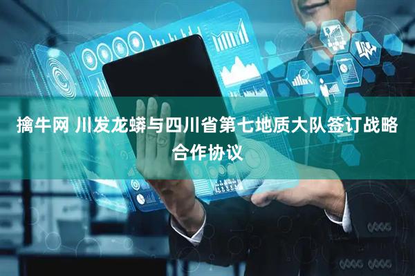 擒牛网 川发龙蟒与四川省第七地质大队签订战略合作协议