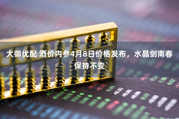 大御优配 酒价内参4月8日价格发布，水晶剑南春保持不变