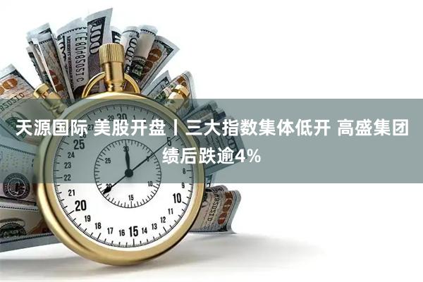 天源国际 美股开盘丨三大指数集体低开 高盛集团绩后跌逾4%