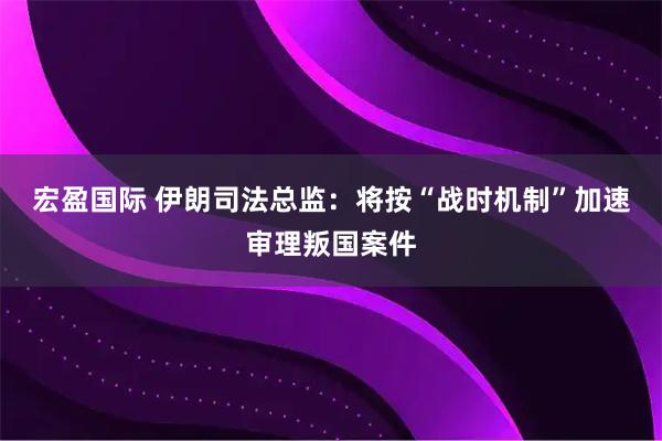 宏盈国际 伊朗司法总监：将按“战时机制”加速审理叛国案件