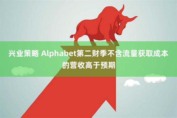 兴业策略 Alphabet第二财季不含流量获取成本的营收高于预期