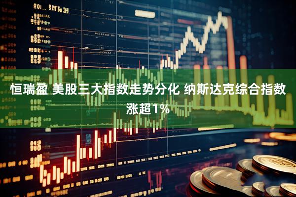 恒瑞盈 美股三大指数走势分化 纳斯达克综合指数涨超1%