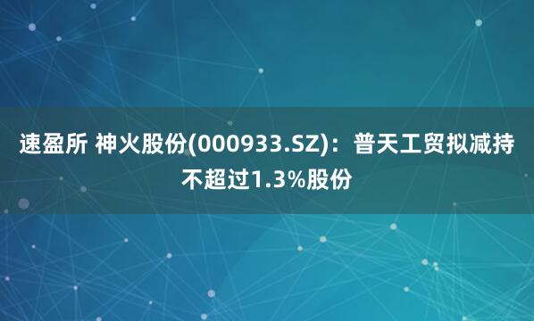 速盈所 神火股份(000933.SZ)：普天工贸拟减持不超过1.3%股份