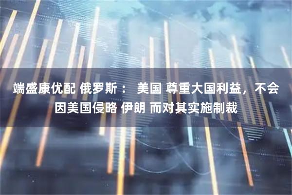 端盛康优配 俄罗斯 ： 美国 尊重大国利益，不会因美国侵略 伊朗 而对其实施制裁