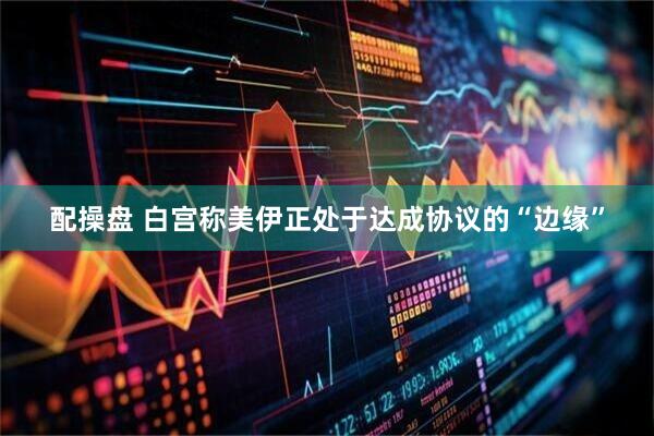 配操盘 白宫称美伊正处于达成协议的“边缘”