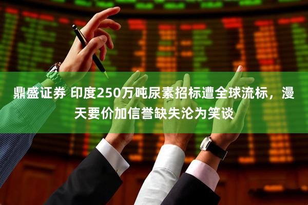 鼎盛证券 印度250万吨尿素招标遭全球流标，漫天要价加信誉缺失沦为笑谈