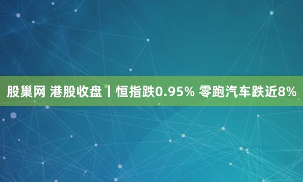 股巢网 港股收盘丨恒指跌0.95% 零跑汽车跌近8%