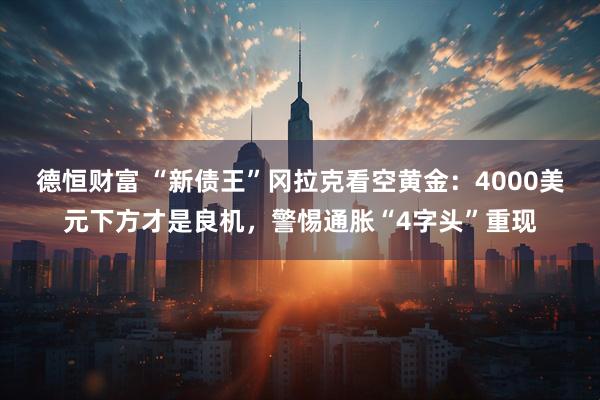 德恒财富 “新债王”冈拉克看空黄金：4000美元下方才是良机，警惕通胀“4字头”重现