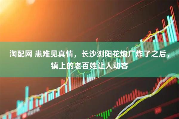 淘配网 患难见真情，长沙浏阳花炮厂炸了之后，镇上的老百姓让人动容